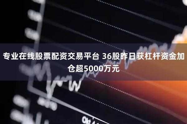 专业在线股票配资交易平台 36股昨日获杠杆资金加仓超5000万元