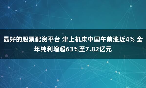 最好的股票配资平台 津上机床中国午前涨近4% 全年纯利增超63%至7.82亿元