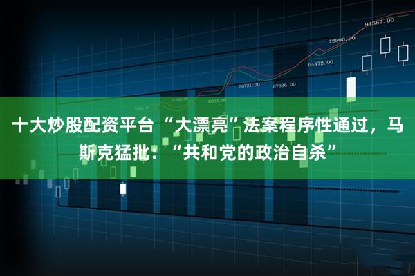 十大炒股配资平台 “大漂亮”法案程序性通过，马斯克猛批：“共和党的政治自杀”