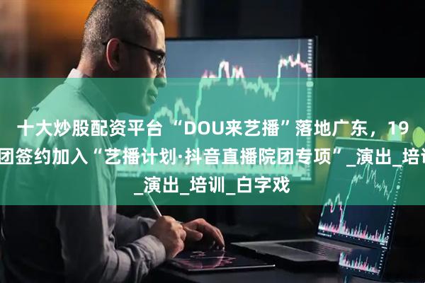 十大炒股配资平台 “DOU来艺播”落地广东，19家文艺院团签约加入“艺播计划·抖音直播院团专项”_演出_培训_白字戏