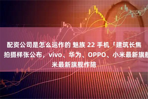 配资公司是怎么运作的 魅族 22 手机「建筑长焦暗光」拍摄样张公布，vivo、华为、OPPO、小米最新旗舰作陪