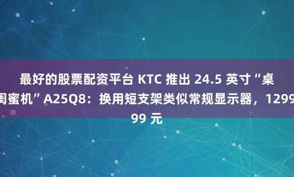 最好的股票配资平台 KTC 推出 24.5 英寸“桌面闺蜜机”A25Q8：换用短支架类似常规显示器，1299 元
