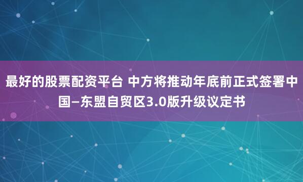 最好的股票配资平台 中方将推动年底前正式签署中国—东盟自贸区3.0版升级议定书