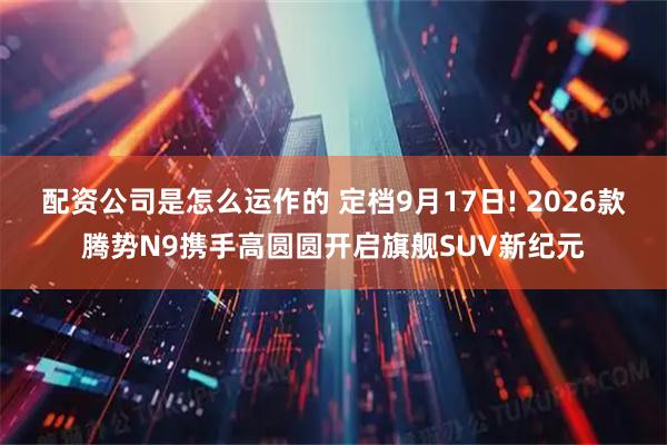 配资公司是怎么运作的 定档9月17日! 2026款腾势N9携手高圆圆开启旗舰SUV新纪元