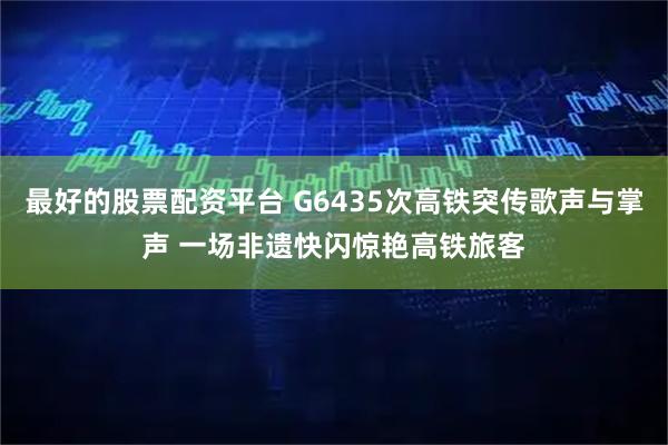 最好的股票配资平台 G6435次高铁突传歌声与掌声 一场非遗快闪惊艳高铁旅客