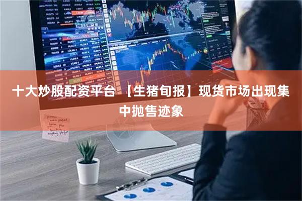 十大炒股配资平台 【生猪旬报】现货市场出现集中抛售迹象