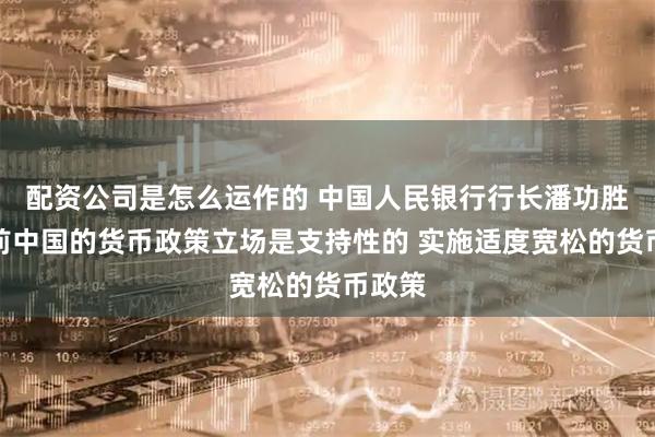 配资公司是怎么运作的 中国人民银行行长潘功胜：当前中国的货币政策立场是支持性的 实施适度宽松的货币政策