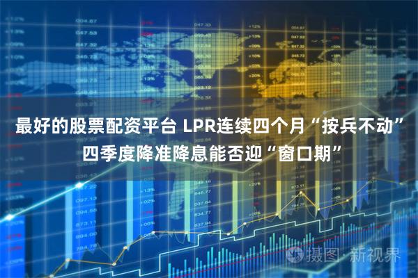 最好的股票配资平台 LPR连续四个月“按兵不动” 四季度降准降息能否迎“窗口期”