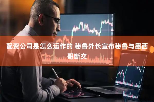 配资公司是怎么运作的 秘鲁外长宣布秘鲁与墨西哥断交