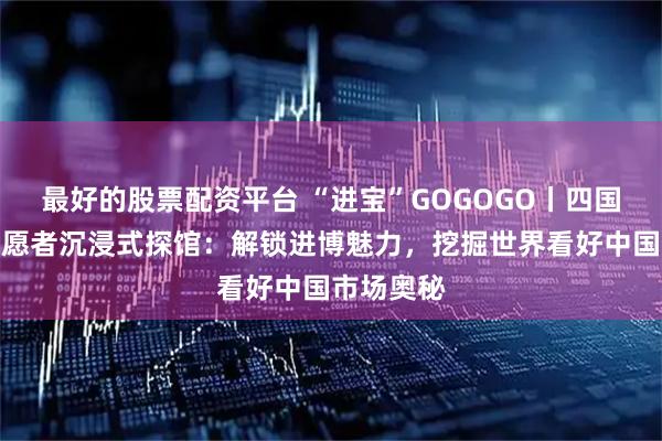最好的股票配资平台 “进宝”GOGOGO丨四国留学生志愿者沉浸式探馆：解锁进博魅力，挖掘世界看好中国市场奥秘