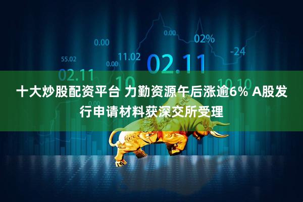 十大炒股配资平台 力勤资源午后涨逾6% A股发行申请材料获深交所受理